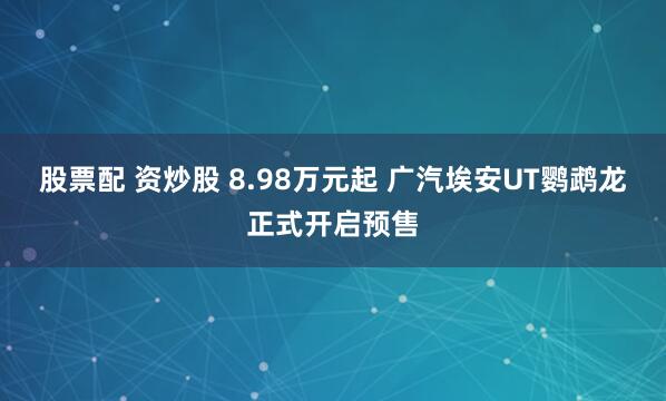 股票配 资炒股 8.98万元起 广汽埃安UT鹦鹉龙正式开启预售