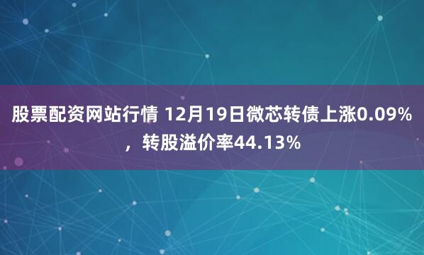 股票配资网站行情 12月19日微芯转债上涨0.09%，转股溢价率44.13%