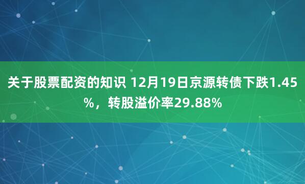 关于股票配资的知识 12月19日京源转债下跌1.45%，转股溢价率29.88%