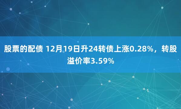 股票的配债 12月19日升24转债上涨0.28%，转股溢价率3.59%