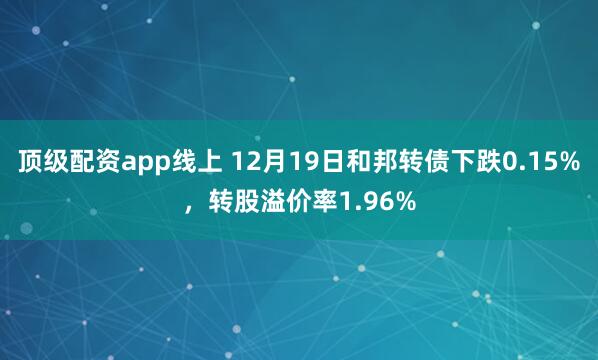 顶级配资app线上 12月19日和邦转债下跌0.15%，转股溢价率1.96%