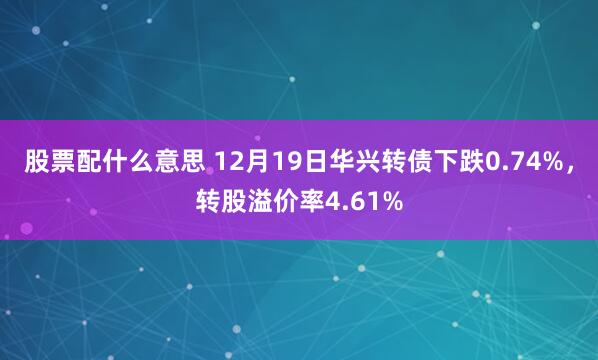 股票配什么意思 12月19日华兴转债下跌0.74%，转股溢价率4.61%