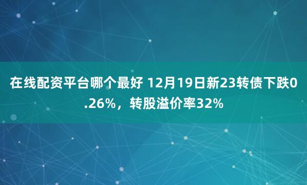 在线配资平台哪个最好 12月19日新23转债下跌0.26%，转股溢价率32%