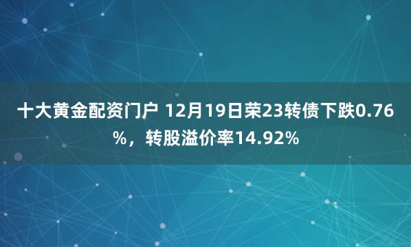 十大黄金配资门户 12月19日荣23转债下跌0.76%，转股溢价率14.92%