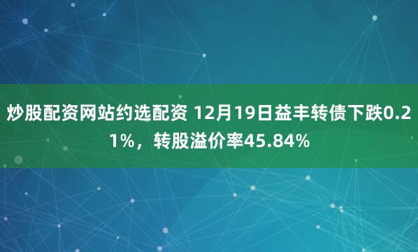 炒股配资网站约选配资 12月19日益丰转债下跌0.21%，转股溢价率45.84%