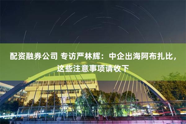 配资融券公司 专访严林辉：中企出海阿布扎比，这些注意事项请收下