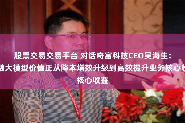 股票交易交易平台 对话奇富科技CEO吴海生：金融大模型价值正从降本增效升级到高效提升业务核心收益