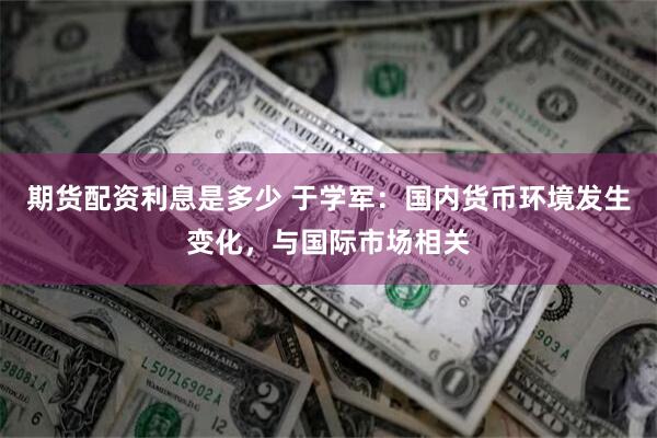 期货配资利息是多少 于学军：国内货币环境发生变化，与国际市场相关