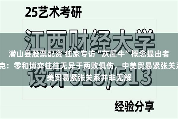 潜山县股票配资 独家专访“灰犀牛”概念提出者米歇尔·渥克：零和博弈往往无异于两败俱伤，中美贸易紧张关系并非无解