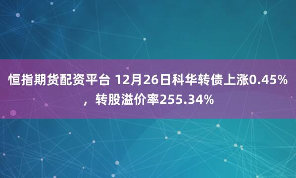 恒指期货配资平台 12月26日科华转债上涨0.45%，转股溢价率255.34%