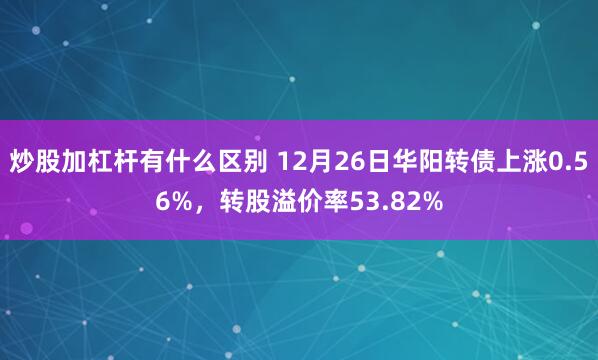 炒股加杠杆有什么区别 12月26日华阳转债上涨0.56%，转股溢价率53.82%