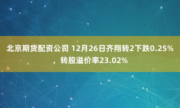 北京期货配资公司 12月26日齐翔转2下跌0.25%，转股溢价率23.02%