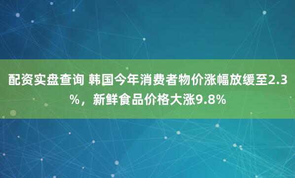 配资实盘查询 韩国今年消费者物价涨幅放缓至2.3%，新鲜食品价格大涨9.8%