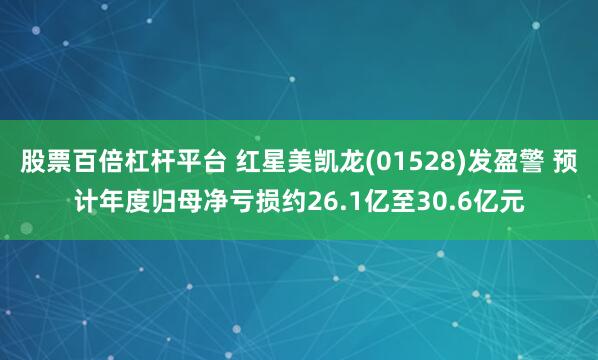 股票百倍杠杆平台 红星美凯龙(01528)发盈警 预计年度归母净亏损约26.1亿至30.6亿元