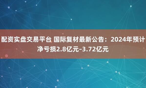 配资实盘交易平台 国际复材最新公告：2024年预计净亏损2.8亿元–3.72亿元