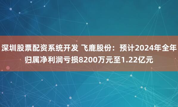 深圳股票配资系统开发 飞鹿股份：预计2024年全年归属净利润亏损8200万元至1.22亿元