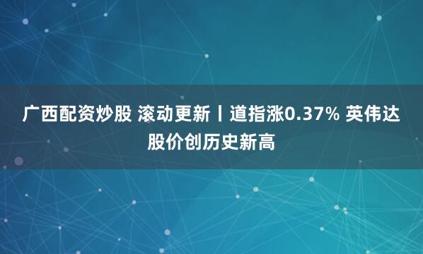 广西配资炒股 滚动更新丨道指涨0.37% 英伟达股价创历史新高