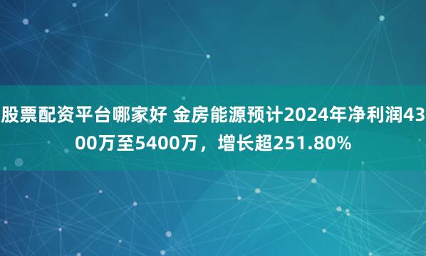 股票配资平台哪家好 金房能源预计2024年净利润4300万至5400万，增长超251.80%