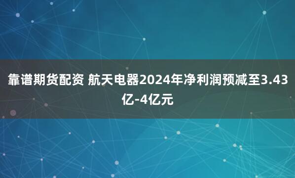 靠谱期货配资 航天电器2024年净利润预减至3.43亿-4亿元