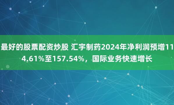 最好的股票配资炒股 汇宇制药2024年净利润预增114.61%至157.54%，国际业务快速增长