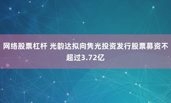 网络股票杠杆 光韵达拟向隽光投资发行股票募资不超过3.72亿