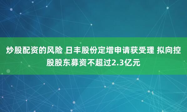 炒股配资的风险 日丰股份定增申请获受理 拟向控股股东募资不超过2.3亿元