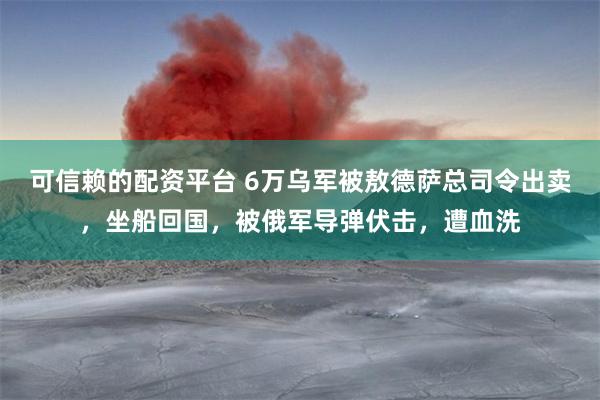 可信赖的配资平台 6万乌军被敖德萨总司令出卖，坐船回国，被俄军导弹伏击，遭血洗