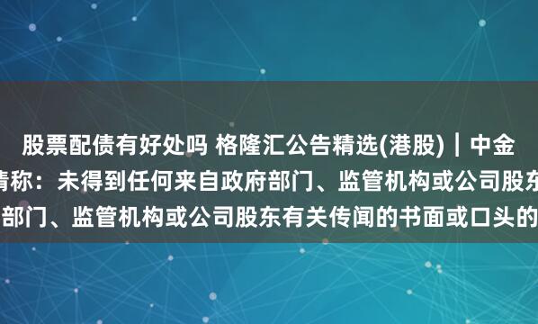 股票配债有好处吗 格隆汇公告精选(港股)︱中金公司(03908.HK)澄清称：未得到任何来自政府部门、监管机构或公司股东有关传闻的书面或口头的信息