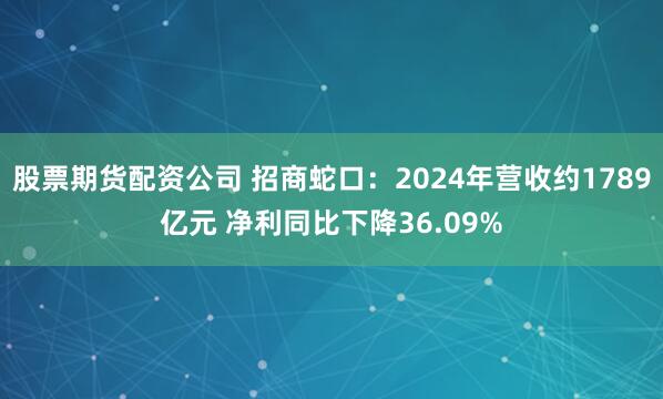 股票期货配资公司 招商蛇口：2024年营收约1789亿元 净利同比下降36.09%