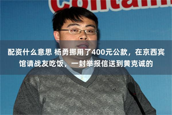 配资什么意思 杨勇挪用了400元公款，在京西宾馆请战友吃饭，一封举报信送到黄克诚的