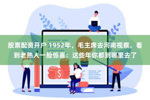 股票配资开户 1952年，毛主席去河南视察，看到老熟人一脸惊喜：这些年你都到哪里去了