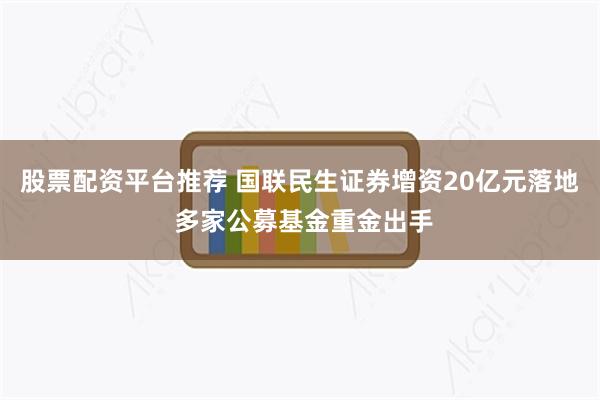 股票配资平台推荐 国联民生证券增资20亿元落地 多家公募基金重金出手