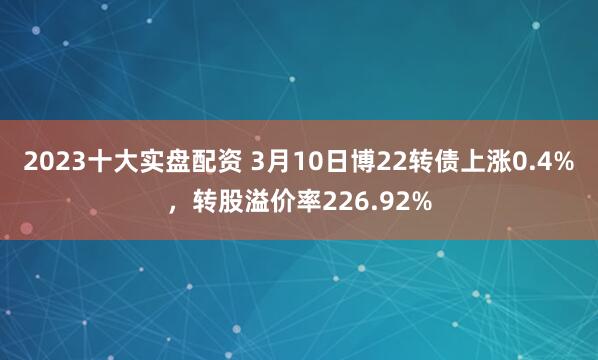 2023十大实盘配资 3月10日博22转债上涨0.4%，转股溢价率226.92%