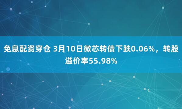 免息配资穿仓 3月10日微芯转债下跌0.06%，转股溢价率55.98%