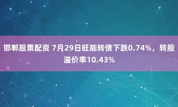 邯郸股票配资 7月29日旺能转债下跌0.74%，转股溢价率10.43%