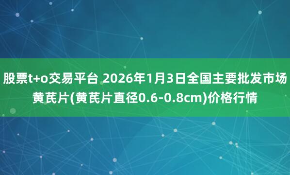 股票t+o交易平台 2026年1月3日全国主要批发市场黄芪片(黄芪片直径0.6-0.8cm)价格行情